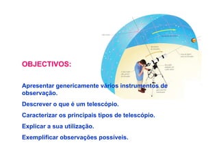 OBJECTIVOS: Apresentar genericamente vários instrumentos de observação. Descrever o que é um telescópio. Caracterizar os principais tipos de telescópio. Explicar a sua utilização. Exemplificar observações possíveis. 