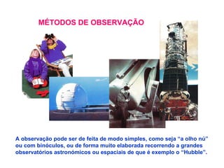 MÉTODOS DE OBSERVAÇÃO A observação pode ser de feita de modo simples, como seja “a olho nú” ou com binóculos, ou de forma muito elaborada recorrendo a grandes observatórios astronómicos ou espaciais de que é exemplo o “Hubble”. 