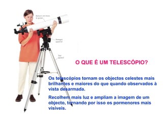 O QUE É UM TELESCÓPIO? Os telescópios tornam os objectos celestes mais brilhantes e maiores do que quando observados à vista desarmada. Recolhem mais luz e ampliam a imagem de um objecto, tornando por isso os pormenores mais visíveis. 