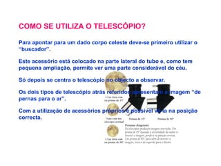 COMO SE UTILIZA O TELESCÓPIO? Para apontar para um dado corpo celeste deve-se primeiro utilizar o “buscador”. Este acessório está colocado na parte lateral do tubo e, como tem pequena ampliação, permite ver uma parte considerável do céu. Só depois se centra o telescópio no objecto a observar. Os dois tipos de telescópio atrás referidos apresentam a imagem “de pernas para o ar”. Com a utilização de acessórios próprios é possível vê-la na posição correcta. 