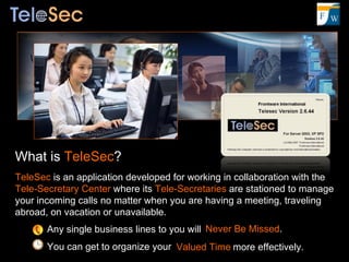 What is  TeleSec ? TeleSec  is an application developed for working in collaboration with the  Tele-Secretary Center  where its  Tele-Secretaries  are stationed to manage your incoming calls no matter when you are having a meeting, traveling abroad, on vacation or unavailable. Any single business lines to you will You can get to organize your Never Be Missed . more effectively. Valued Time 
