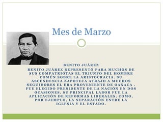 Mes de Marzo


               BENITO JUÁREZ
 BENITO JUÁREZ REPRESENTÓ PARA MUCHOS DE
  SUS COMPATRIOTAS EL TRIUNFO DEL HOMBRE
      COMÚN SOBRE LA ARISTOCRACIA. SU
   ASCENDENCIA ZAPOTECA ATRAJO A MUCHOS
SEGUIDORES EL ERA PROVENIENTE DE OAXACA .
FUE ELEGIDO PRESIDENTE DE LA NACIÓN EN DOS
    OCASIONES. SU PRINCIPAL LABOR FUE LA
  APLICACIÓN DE REFORMAS LIBERALES, COMO,
    POR EJEMPLO, LA SEPARACIÓN ENTRE LA
            IGLESIA Y EL ESTADO.
 