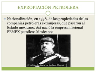 EXPROPIACIÓN PETROLERA

 Nacionalización, en 1938, de las propiedades de las
 compañías petroleras extranjeras, que pasaron al
 Estado mexicano. Así nació la empresa nacional
 PEMEX petróleos Mexicanos
 