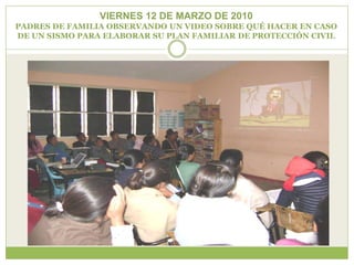 VIERNES 12 DE MARZO DE 2010
PADRES DE FAMILIA OBSERVANDO UN VIDEO SOBRE QUÉ HACER EN CASO
DE UN SISMO PARA ELABORAR SU PLAN FAMILIAR DE PROTECCIÓN CIVIL
 