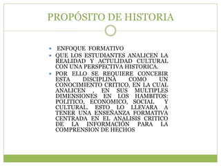 PROPÓSITO DE HISTORIA

 ENFOQUE FORMATIVO
 QUE LOS ESTUDIANTES ANALICEN LA
  REALIDAD Y ACTULIDAD CULTURAL
  CON UNA PERSPECTIVA HISTORICA.
 POR ELLO SE REQUIERE CONCEBIR
  ESTA    DISCIPLINA   COMO      UN
  CONOCIMIENTO CRITICO, EN LA CUAL
  ANALICEN , EN SUS MULTIPLES
  DIMENSIONES EN LOS HAMBITOS:
  POLITICO, ECONOMICO, SOCIAL     Y
  CULTURAL. ESTO LO LLEVARA A
  TENER UNA ENSEÑANZA FORMATIVA
  CENTRADA EN EL ANALISIS CRITICO
  DE LA INFORMACIÓN PARA LA
  COMPRENSION DE HECHOS
 