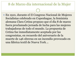 8 de Marzo día internacional de la Mujer


 En 1910, durante el II Congreso Nacional de Mujeres
 Socialistas celebrado en Copenhague, la feminista
 alemana Clara Cetina propuso que el día 8 de marzo
 fuera proclamado jornada de lucha para las mujeres
 trabajadoras de todo el mundo. La propuesta de
 Cetina fue inmediatamente aceptada por las
 congresistas, en recuerdo del aniversario de la
 muerte de 146 obreras en un incendio provocado en
 una fábrica textil de Nueva York. .
 
