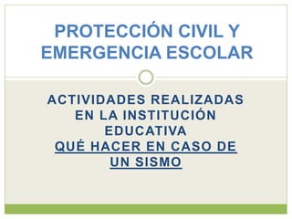 PROTECCIÓN CIVIL Y
EMERGENCIA ESCOLAR

ACTIVIDADES REALIZADAS
   EN LA INSTITUCIÓN
       EDUCATIVA
 QUÉ HACER EN CASO DE
        UN SISMO
 