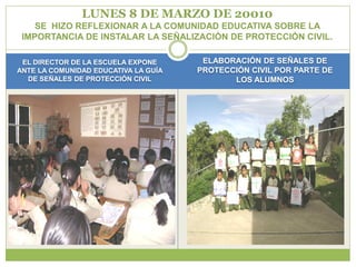 LUNES 8 DE MARZO DE 20010
    SE HIZO REFLEXIONAR A LA COMUNIDAD EDUCATIVA SOBRE LA
 IMPORTANCIA DE INSTALAR LA SEÑALIZACIÓN DE PROTECCIÓN CIVIL.

 EL DIRECTOR DE LA ESCUELA EXPONE      ELABORACIÓN DE SEÑALES DE
ANTE LA COMUNIDAD EDUCATIVA LA GUÍA   PROTECCIÓN CIVIL POR PARTE DE
  DE SEÑALES DE PROTECCIÓN CIVIL             LOS ALUMNOS
 