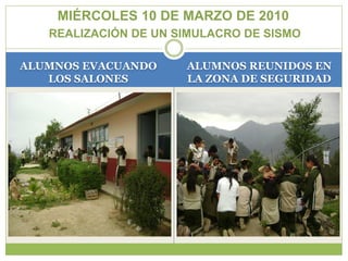 MIÉRCOLES 10 DE MARZO DE 2010
   REALIZACIÓN DE UN SIMULACRO DE SISMO

ALUMNOS EVACUANDO     ALUMNOS REUNIDOS EN
   LOS SALONES        LA ZONA DE SEGURIDAD
 