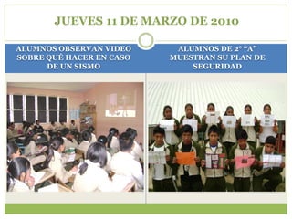 JUEVES 11 DE MARZO DE 2010

ALUMNOS OBSERVAN VIDEO     ALUMNOS DE 2° “A”
SOBRE QUÉ HACER EN CASO   MUESTRAN SU PLAN DE
      DE UN SISMO             SEGURIDAD
 