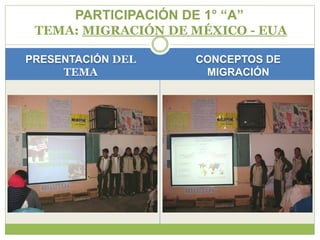 PARTICIPACIÓN DE 1° “A”
 TEMA: MIGRACIÓN DE MÉXICO - EUA

PRESENTACIÓN DEL       CONCEPTOS DE
     TEMA               MIGRACIÓN
 