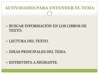 ACTIVIDADES PARA ENTENDER EL TEMA



 BUSCAR INFORMACIÓN EN LOS LIBROS DE
 TEXTO.

 LECTURA DEL TEXTO.


 IDEAS PRINCIPALES DEL TEMA.


 ENTREVISTA A MIGRANTE.
 