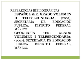 REFERENCIAS BIBLIOGRÁFICAS:
  ESPAÑOL 1ER. GRADO VOLUMEN
  II   TELESECUNDARIA.      (2007).
  SECRETARIA     DE     EDUCACIÓN
  PUBLICA.    DISTRITO    FEDERAL,
  MÉXICO.
  GEOGRAFÍA        1ER.    GRADO
  VOLUMEN I TELESECUNDARIA.
  (2007). SECRETARIA DE EDUCACIÓN
  PUBLICA.    DISTRITO    FEDERAL,
  MÉXICO.
 