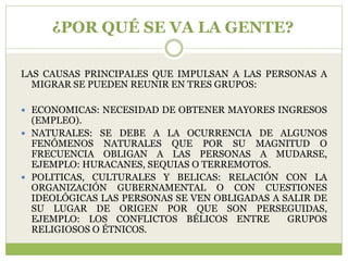 ¿POR QUÉ SE VA LA GENTE?

LAS CAUSAS PRINCIPALES QUE IMPULSAN A LAS PERSONAS A
  MIGRAR SE PUEDEN REUNIR EN TRES GRUPOS:

 ECONOMICAS: NECESIDAD DE OBTENER MAYORES INGRESOS
  (EMPLEO).
 NATURALES: SE DEBE A LA OCURRENCIA DE ALGUNOS
  FENÓMENOS NATURALES QUE POR SU MAGNITUD O
  FRECUENCIA OBLIGAN A LAS PERSONAS A MUDARSE,
  EJEMPLO: HURACANES, SEQUIAS O TERREMOTOS.
 POLITICAS, CULTURALES Y BELICAS: RELACIÓN CON LA
  ORGANIZACIÓN GUBERNAMENTAL O CON CUESTIONES
  IDEOLÓGICAS LAS PERSONAS SE VEN OBLIGADAS A SALIR DE
  SU LUGAR DE ORIGEN POR QUE SON PERSEGUIDAS,
  EJEMPLO: LOS CONFLICTOS BÉLICOS ENTRE        GRUPOS
  RELIGIOSOS O ÉTNICOS.
 