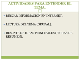 ACTIVIDADES PARA ENTENDER EL
             TEMA.

 BUSCAR INFORMACIÓN EN INTERNET.


 LECTURA DEL TEMA (GRUPAL).


 RESCATE DE IDEAS PRINCIPALES (FICHAS DE
 RESUMEN).
 