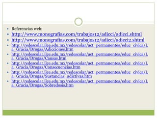  Referencias web:
 http://www.monografias.com/trabajos12/adicci/adicci.shtml
 http://www.monografias.com/trabajos12/adicci/adicci2.shtml
 http://redescolar.ilce.edu.mx/redescolar/act_permanentes/educ_civica/L
  a_Gracia/Drogas/Adicciones.htm
 http://redescolar.ilce.edu.mx/redescolar/act_permanentes/educ_civica/L
  a_Gracia/Drogas/Causas.htm
 http://redescolar.ilce.edu.mx/redescolar/act_permanentes/educ_civica/L
  a_Gracia/Drogas/Consecuencias.htm
 http://redescolar.ilce.edu.mx/redescolar/act_permanentes/educ_civica/L
  a_Gracia/Drogas/Sustancias_adictivas.htm
 http://redescolar.ilce.edu.mx/redescolar/act_permanentes/educ_civica/L
  a_Gracia/Drogas/Sobredosis.htm
 