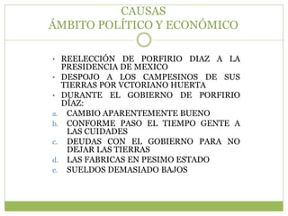CAUSAS
ÁMBITO POLÍTICO Y ECONÓMICO

• REELECCIÓN DE PORFIRIO DIAZ A LA
     PRESIDENCIA DE MEXICO
•    DESPOJO A LOS CAMPESINOS DE SUS
     TIERRAS POR VCTORIANO HUERTA
•    DURANTE EL GOBIERNO DE PORFIRIO
     DÍAZ:
a.    CAMBIO APARENTEMENTE BUENO
b.    CONFORME PASO EL TIEMPO GENTE A
      LAS CUIDADES
c.    DEUDAS CON EL GOBIERNO PARA NO
      DEJAR LAS TIERRAS
d.    LAS FABRICAS EN PESIMO ESTADO
e.    SUELDOS DEMASIADO BAJOS
 