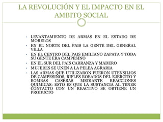 LA REVOLUCIÓN Y EL IMPACTO EN EL
         AMBITO SOCIAL


 •   LEVANTAMIENTO DE ARMAS EN EL ESTADO DE
     MORELOS
 •   EN EL NORTE DEL PAIS LA GENTE DEL GENERAL
     VILLA
 •   EN EL CENTRO DEL PAIS EMILIANO ZAPATA Y TODA
     SU GENTE ERA CAMPESINO
 •   EN EL SUR DEL PAIS CARRANZA Y MADERO
 •   MUJERES SE UNEN A LA PELEA AGRARIA
 •   LAS ARMAS QUE UTILIZARON FUERON UTENSILIOS
     DE CAMPESINOS, RIFLES ROBADOS DEL EJERCITO Y
     BOMBAS     CASERAS    MEDIANTE    REACCIONES
     QUIMICAS: ESTO ES QUE LA SUSTANCIA AL TENER
     CONTACTO CON UN REACTIVO SE OBTIENE UN
     PRODUCTO
 