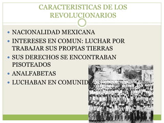 CARACTERISTICAS DE LOS
          REVOLUCIONARIOS

 NACIONALIDAD MEXICANA
 INTERESES EN COMUN: LUCHAR POR
  TRABAJAR SUS PROPIAS TIERRAS
 SUS DERECHOS SE ENCONTRABAN
  PISOTEADOS
 ANALFABETAS
 LUCHABAN EN COMUNIDAD
 