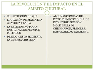 LA REVOLUCIÓN Y EL IMPACTO EN EL
           AMBITO CULTURAL
 CONSTITUCIÒN DE 1917:      ALGUNAS COMIDAS DE
 EDUCACIÓN PRIMARIA ERA     ESTOS TIEMPOS Y QUE AUN
  GRATUITA Y LAICA           ESTAN VIGENTES SON:
 LA RELIGION NO PODIA
                             MOLE, SALSA DE
  PARTICIPAR EN ASUNTOS      CHICHARRON, FRIJOLES,
  POLITICOS                  HABAS, ARROZ, TAMALES….
 DEBIDO A ESTO SE DESATA
  LA GUERRA CRISTERA
 
