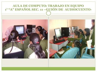 AULA DE COMPUTO: TRABAJO EN EQUIPO
1° “A” ESPAÑOL SEC. 11 –GUIÓN DE AUDIOCUENTO-
 