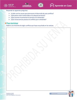 Recopilación y/o edición
Tomasa Ruíz Sobre Villa
Asesor Técnico Pedagógico de Telesecundarias
Responde las siguientes preguntas:
 ¿Cuáles son las causas que promueven el desarrollo de este conflicto?
 ¿Qué países están involucrados en la disputa territorial?
 ¿Qué acciones incrementan la tensión en la Antártida?
 ¿Qué consecuencias provoca el conflicto por la Antártida?
Elabora una historieta de algún conflicto que hayas escuchado en las noticias.
 