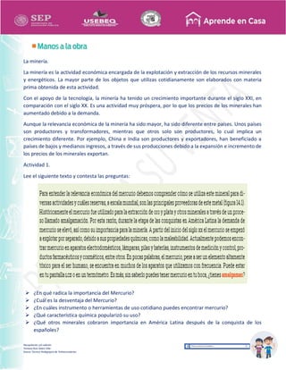 Recopilación y/o edición
Tomasa Ruíz Sobre Villa
Asesor Técnico Pedagógico de Telesecundarias
La minería.
La minería es la actividad económica encargada de la explotación y extracción de los recursos minerales
y energéticos. La mayor parte de los objetos que utilizas cotidianamente son elaborados con materia
prima obtenida de esta actividad.
Con el apoyo de la tecnología, la minería ha tenido un crecimiento importante durante el siglo XXI, en
comparación con el siglo XX. Es una actividad muy próspera, por lo que los precios de los minerales han
aumentado debido a la demanda.
Aunque la relevancia económica de la minería ha sido mayor, ha sido diferente entre países. Unos países
son productores y transformadores, mientras que otros solo son productores, lo cual implica un
crecimiento diferente. Por ejemplo, China e India son productores y exportadores, han beneficiado a
países de bajos y medianos ingresos, a través de sus producciones debido a la expansión e incremento de
los precios de los minerales exportan.
Actividad 1.
Lee el siguiente texto y contesta las preguntas:
 ¿En qué radica la importancia del Mercurio?
 ¿Cuál es la desventaja del Mercurio?
 ¿En cuáles instrumento o herramientas de uso cotidiano puedes encontrar mercurio?
 ¿Qué característica química popularizó su uso?
 ¿Qué otros minerales cobraron importancia en América Latina después de la conquista de los
españoles?
 