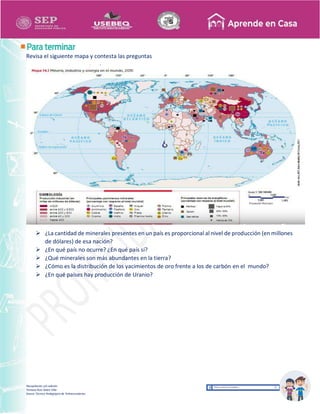 Recopilación y/o edición
Tomasa Ruíz Sobre Villa
Asesor Técnico Pedagógico de Telesecundarias
Revisa el siguiente mapa y contesta las preguntas
 ¿La cantidad de minerales presentes en un país es proporcional al nivel de producción (en millones
de dólares) de esa nación?
 ¿En qué país no ocurre? ¿En qué país sí?
 ¿Qué minerales son más abundantes en la tierra?
 ¿Cómo es la distribución de los yacimientos de oro frente a los de carbón en el mundo?
 ¿En qué países hay producción de Uranio?
 