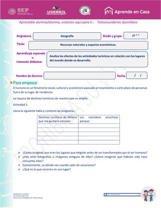 Recopilación y/o edición
Tomasa Ruíz Sobre Villa
Asesor Técnico Pedagógico de Telesecundarias
1º “ ”
Apreciable alumna/alumno, estamos aquí para ti… Telesecundarias Querétaro
El turismo es un fenómeno social, cultural y económico asociado al movimiento a corto plazo de personas
fuera de su lugar de residencia.
La riqueza de destinos turísticos de nuestro país es amplia.
Actividad 1.
Llena la siguiente tabla y contesta las preguntas.
Destinos turísticos de México
que me gustaría conocer:
Los considero atractivos
porque:
 ¿Cómo imaginas que eran los lugares que elegiste antes de ser transformados por el ser humano?
 ¿Has visto fotografías o imágenes antiguas de ellos? ¿Cómo imaginas que habrían sido hace
cincuenta años?
 Comúnmente, ¿a dónde vas cuando sales de vacaciones?
 ¿Qué es lo que recorres en ese lugar?
Recursos naturales y espacios económicos.
Geografía
Analiza los efectos de las actividades turísticas en relación con los lugares
del mundo donde se desarrolla.
/ /
 