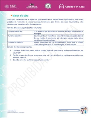 Recopilación y/o edición
Tomasa Ruíz Sobre Villa
Asesor Técnico Pedagógico de Telesecundarias
El turismo a diferencia de la migración, que también es un desplazamiento poblacional, tiene como
propósito la recreación. El ocio es la principal motivación para llevar a cabo este movimiento y a las
personas que lo realizan se les llama visitantes.
Hay tres dimensiones para clasificar el turismo:
Turismo doméstico: Es la actividad que desarrolla un visitante residente dentro su lugar
de origen.
Turismo receptivo: Ocurre cuando un visitante no residente realiza actividades dentro
de una región de referencia, por ejemplo, cuando visitas otros
municipios o estados del país.
Turismo en tránsito: Implica actividades que un visitante realiza en un viaje o cuando
cruza una región que no es ni la de origen, ni la de destino.
Contesta las siguientes preguntas.
 ¿Qué tipo de turismo sueles realizar cuando estás de vacaciones y no hay confinamiento por
COVID 19?
 Escribe un caso donde una persona cercana a ti haya tenido otros motivos para realizar una
actividad turística.
 Describe como fue la última vez que fuiste turista.
 