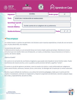 Recopilación y/o edición
Ana Laura Quintanar Martínez
Asesor Técnico Pedagógico de Telesecundarias
1º
Los relatos breves o cuentos nos permiten a los lectores saciar nuestras expectativas a través de una narración
que, en poco desarrollo, nos impacta.
Características del cuento
A diferencia de la novela, es una narración breve con trama simple y pocos personajes. Mantiene la misma
estructura que una novela: tiene una introducción, un nudo y un desenlace. Causa emociones en el lector u
oyente, de manera rápida.
¿QuéesunCuento?
Un cuento es la narración de una historia imaginaria y que puede estar basada (o no) en hechos reales. Puede
manifestarse de manera escrita u oral. La palabra cuento proviene del latín y significa “contar”.
El cuento es uno de los géneros narrativos, como la novela o la crónica, y está conformado por subgéneros
como ciencia ficción, aventuras, fantasía, terror, entre otros. Se distingue de la novela por su menor extensión.
Resulta un gran método de enseñanza y una valiosa herramienta pedagógica, dado que el cuento permite
ampliar el vocabulario, estimular la imaginación y mejorar la expresión oral del lector, durante cualquier etapa
de la vida y, especialmente, durante la niñez.
ESCRITURA Y RECREACIÓN DE NARRACIONES
ESPAÑOL
Escribe cuentos de un subgénero de su preferencia.
/ /
 