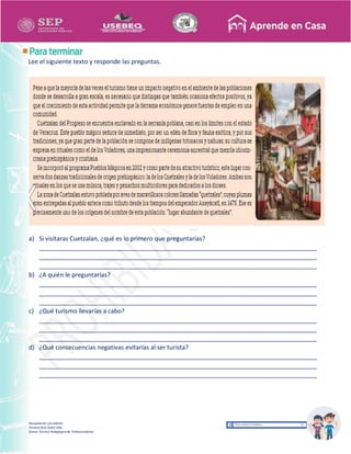 Recopilación y/o edición
Tomasa Ruíz Sobre Villa
Asesor Técnico Pedagógico de Telesecundarias
Lee el siguiente texto y responde las preguntas.
a) Si visitaras Cuetzalan, ¿qué es lo primero que preguntarías?
_________________________________________________________________________________
_________________________________________________________________________________
_________________________________________________________________________________
b) ¿A quién le preguntarías?
_________________________________________________________________________________
_________________________________________________________________________________
_________________________________________________________________________________
c) ¿Qué turismo llevarías a cabo?
_________________________________________________________________________________
_________________________________________________________________________________
_________________________________________________________________________________
d) ¿Qué consecuencias negativas evitarías al ser turista?
_________________________________________________________________________________
_________________________________________________________________________________
_________________________________________________________________________________
 