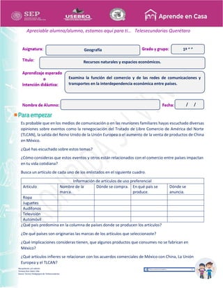 Recopilación y/o edición
Tomasa Ruíz Sobre Villa
Asesor Técnico Pedagógico de Telesecundarias
1º “ ”
Apreciable alumna/alumno, estamos aquí para ti… Telesecundarias Querétaro
Es probable que en los medios de comunicación o en las reuniones familiares hayas escuchado diversas
opiniones sobre eventos como la renegociación del Tratado de Libre Comercio de América del Norte
(TLCAN), la salida del Reino Unido de la Unión Europea o el aumento de la venta de productos de China
en México.
¿Qué has escuchado sobre estos temas?
¿Cómo consideras que estos eventos y otros están relacionados con el comercio entre países impactan
en tu vida cotidiana?
Busca un artículo de cada uno de los enlistados en el siguiente cuadro.
Información de artículos de uso preferencial
Artículo Nombre de la
marca.
Dónde se compra. En qué país se
produce.
Dónde se
anuncia.
Ropa
Juguetes
Audífonos
Televisión
Automóvil
¿Qué país predomina en la columna de países donde se producen los artículos?
¿De qué países son originarias las marcas de los artículos que seleccionaste?
¿Qué implicaciones consideras tienen, que algunos productos que consumes no se fabrican en
México?
¿Qué artículos infieres se relacionan con los acuerdos comerciales de México con China, La Unión
Europea y el TLCAN?
Recursos naturales y espacios económicos.
Geografía
Examina la función del comercio y de las redes de comunicaciones y
transportes en la interdependencia económica entre países.
/ /
 