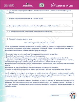 Recopilación y/o edición
María Fernanda Reséndiz Mejía
Asesor Técnico Pedagógico de Telesecundarias
o ¿Qué pasa cuando las personas tienen distintas ideas, creencias o formas de ver la realidad que les
rodea?
o ¿Cuál es el conflicto en esta historia? ¿Por qué surgió?
o Los pájaros estaban molestos, a punto de pelear. ¿Cómo se evitó la violencia?
o ¿Cómo ayudó a resolver el conflicto el ponerse en el lugar del otro?
3. Realiza la lectura del siguiente tema
La mediación para la construcción de acuerdos
Existen, básicamente, dos formas para resolver de manera pacífica un conflicto: la negociación y la mediación.
En la negociación, las partes dialogan para comprender sus posturas y llegar a un acuerdo en el que cada una
cede para que ambas ganen. Para lograr este acuerdo, es necesario:
• Tener claro lo que se quiere, defiende, piensa y valora y comunicarlo con claridad.
• Entender lo que la otra parte quiere, defiende, piensa y valora.
• Reconocer los intereses e ideas en común y los opuestos, es decir, lo que está causando el conflicto.
• Separar a la persona del personaje. Esto significa que alguien con quien estás en conflicto no es tu enemigo,
simplemente es alguien que tiene sus propias ideas o intereses y son distintos de los tuyos.
• Proponer distintas opciones de solución. No aferrarse a la propia solución como única respuesta o salida del
conflicto.
• Seleccionar las alternativas de solución realizables y que satisfacen a las dos partes.
• Ponerse de acuerdo en lo que cada parte tiene que hacer para aplicar el acuerdo y lograr sus objetivos.
Cuando las partes ya no logran comunicarse, no pueden encontrar soluciones ni pueden negociar, pueden
recurrir a la mediación. En este caso, una tercera persona, que es imparcial, que no se inclina por ninguno de
los involucrados, los ayuda a escucharse, a dialogar y a encontrar soluciones.
La mediación puede ser informal o formal. La informal es la que se presenta de manera más o menos casual,
por ejemplo, en casa, cuando dos hermanos tienen un conflicto y entra otro hermano a ayudar a resolverlo. En
este caso, la persona mediadora actúa espontáneamente y aplica sus habilidades, valores y capacidades sin
mucha formalidad.
 