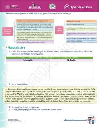 Recopilación y/o edición
María Fernanda Reséndiz Mejía
Asesor Técnico Pedagógico de Telesecundarias
A continuación se presentan las características y tareas de una personas mediadora.
1. Con la información que leíste en el apartado anterior, realiza un cuadro comparativo de las formas de
resolver un conflicto de manera pacífica.
FORMAS DE RESOLVER UN CONFLICTO DE MANERA PACÍFICA
Negociación Mediación
2. Lee el siguiente texto
3. Responde las siguientes preguntas
a) ¿Cuál fue la estrategia de resolución de conflictos que se aplicó?
Los dos grupos de vecinos lograron concertar una reunión. Ambos llegaron dispuestos a defender su posición. Doña
Soledad, administradora de la junta de vecinos, pidió a ambos grupos que expusieran, cada uno, la situación desde
su perspectiva. Mientras unos hablaban, los otros interrumpían y en más de una ocasión se armó un intercambio
de gritos e insultos. La administradora, entonces, los llamó a la calma y les propuso lo siguiente: que cada grupo se
“pusiera en los zapatos del otro” y reconocieran en qué tenía razón el bando contrario. Después de este ejercicio,
ambos grupos se tranquilizaron y doña Soledad los motivó a dialogar hasta llegar a un acuerdo por consenso.
 
