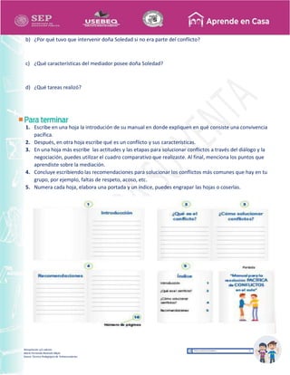 Recopilación y/o edición
María Fernanda Reséndiz Mejía
Asesor Técnico Pedagógico de Telesecundarias
b) ¿Por qué tuvo que intervenir doña Soledad si no era parte del conflicto?
c) ¿Qué características del mediador posee doña Soledad?
d) ¿Qué tareas realizó?
1. Escribe en una hoja la introdución de su manual en donde expliquen en qué consiste una convivencia
pacífica.
2. Después, en otra hoja escribe qué es un conflicto y sus características.
3. En una hoja más escribe las actitudes y las etapas para solucionar conflictos a través del diálogo y la
negociación, puedes utilizar el cuadro comparativo que realizaste. Al final, menciona los puntos que
aprendiste sobre la mediación.
4. Concluye escribiendo las recomendaciones para solucionar los conflictos más comunes que hay en tu
grupo, por ejemplo, faltas de respeto, acoso, etc.
5. Numera cada hoja, elabora una portada y un índice, puedes engrapar las hojas o coserlas.
 