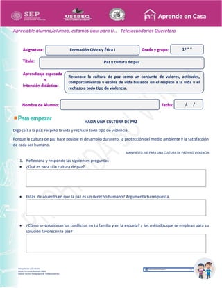 Recopilación y/o edición
María Fernanda Reséndiz Mejía
Asesor Técnico Pedagógico de Telesecundarias
1º “ ”
Apreciable alumna/alumno, estamos aquí para ti… Telesecundarias Querétaro
HACIA UNA CULTURA DE PAZ
Digo ¡SÍ! a la paz: respeto la vida y rechazo todo tipo de violencia.
Porque la cultura de paz hace posible el desarrollo durarero, la protección del medio ambiente y la satisfacción
de cada ser humano.
MANIFIESTO 200 PARA UNA CULTURA DE PAZ Y NO VIOLENCIA
1. Reflexiona y responde las siguientes preguntas
 ¿Qué es para ti la cultura de paz?
 Estás de acuerdo en que la paz es un derecho humano? Argumenta tu respuesta.
 ¿Cómo se solucionan los conflictos en tu familia y en la escuela? ¿ los métodos que se emplean para su
solución favorecen la paz?
Paz y cultura de paz
Formación Cívica y Ética I
Reconoce la cultura de paz como un conjunto de valores, actitudes,
comportamientos y estilos de vida basados en el respeto a la vida y el
rechazo a todo tipo de violencia.
/ /
 