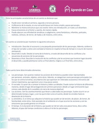 Recopilación y/o edición
Ana Laura Quintanar Martínez
Asesor Técnico Pedagógico de Telesecundarias
Entre las principales características de un cuento se destacan que:
 Puede estar narrado en primera, segunda o tercera persona.
 A diferencia de la novela, es una narración breve con trama simple y pocos personajes.
 Mantiene la misma estructura que una novela: tiene una introducción, un nudo y un desenlace.
 Causa emociones en el lector u oyente, de manera rápida.
 Puede abarcar una infinidad de temáticas o subgéneros, como fantásticos, infantiles, policiales,
realistas, cómicos, de terror, de hadas o de misterio, entre otros.
Un cuento se caracteriza por mantener la siguiente estructura:
 Introducción. Describe el escenario y una pequeña presentación de los personajes. Además, evidencia
el tipo de narrador y cómo será contada la historia (si respeta la línea de tiempo o si ocurre de manera
atemporal).
 Desarrollo o nudo. Detalla la trama de la historia, a través del desarrollo de los conflictos y las
secuencias de acciones de los personajes.
 Desenlace o final. Describe la resolución de los conflictos y de las acciones que tuvieron lugar durante
el desarrollo, y puede plantearse como un final abierto, trágico o un final feliz, entre otros.
Todo cuento tiene determinados elementos:
 Los personajes. Son quienes realizan las acciones de la historia y pueden estar representados
por personas, animales, objetos, entre otros. Además, se categorizan como personajes principales (en
los que se centra la trama), secundarios (los que aparecen en reiteradas ocasiones) o terciarios (de
menor importancia, que aparecen una o muy pocas veces).
 El narrador. Es quien da a conocer la historia y todos sus detalles. Puede contar la historia de diferentes
maneras, desde el lugar del protagonista (en primera persona) o desde un lugar omnisciente (que
conoce cada detalle de lo sucedido y lo narra de manera objetiva).
 Las acciones. Son los acontecimientos que llevan a cabo todos los personajes. Suelen ocurrir en un
determinado tiempo y lugar, y son las que le dan curso al cuento, desde los enredos hasta la
develación de la historia.
 La atmósfera. Es el clima que adquiere la historia que puede ser de tensión, de placer, de temor, de
familiaridad, entre otros. Está asociada con el ambiente en el que ocurren las acciones y con las
emociones que pueda generar en el lector.
 El tiempo. Es la duración de la historia, que puede ser de tan solo unas pocas horas, días o años.
Además, el paso del tiempo condiciona o altera el rol de los personajes.
 