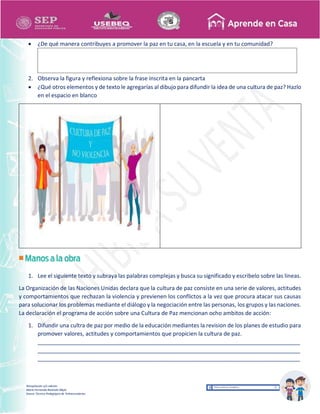 Recopilación y/o edición
María Fernanda Reséndiz Mejía
Asesor Técnico Pedagógico de Telesecundarias
 ¿De qué manera contribuyes a promover la paz en tu casa, en la escuela y en tu comunidad?
2. Observa la figura y reflexiona sobre la frase inscrita en la pancarta
 ¿Qué otros elementos y de texto le agregarías al dibujo para difundir la idea de una cultura de paz? Hazlo
en el espacio en blanco
1. Lee el siguiente texto y subraya las palabras complejas y busca su significado y escribelo sobre las lineas.
La Organización de las Naciones Unidas declara que la cultura de paz consiste en una serie de valores, actitudes
y comportamientos que rechazan la violencia y previenen los conflictos a la vez que procura atacar sus causas
para solucionar los problemas mediante el diálogo y la negociación entre las personas, los grupos y las naciones.
La declaración el programa de acción sobre una Cultura de Paz mencionan ocho ambitos de acción:
1. Difundir una cultra de paz por medio de la educación mediantes la revision de los planes de estudio para
promover valores, actitudes y comportamientos que propicien la cultura de paz.
____________________________________________________________________________________
____________________________________________________________________________________
____________________________________________________________________________________
 