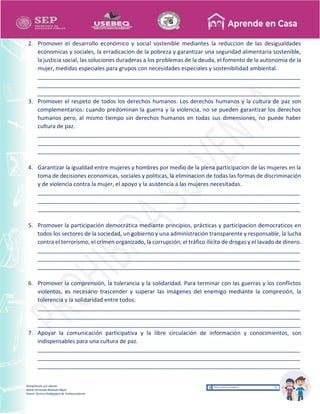Recopilación y/o edición
María Fernanda Reséndiz Mejía
Asesor Técnico Pedagógico de Telesecundarias
2. Promover el desarrollo económico y social sostenible mediantes la reduccion de las desigualdades
economicas y sociales, la erradicacion de la pobreza y garantizar una seguridad alimentaria sostenible,
la justicia social, las soluciones duraderas a los problemas de la deuda, el fomento de la autonomia de la
mujer, medidas especiales para grupos con necesidades especiales y sostenibilidad ambiental.
____________________________________________________________________________________
____________________________________________________________________________________
____________________________________________________________________________________
3. Promover el respeto de todos los derechos humanos. Los derechos humanos y la cultura de paz son
complementarios: cuando predominan la guerra y la violencia, no se pueden garantizar los derechos
humanos pero, al mismo tiempo sin derechos humanos en todas sus dimensiones, no puede haber
cultura de paz.
____________________________________________________________________________________
____________________________________________________________________________________
____________________________________________________________________________________
4. Garantizar la igualdad entre mujeres y hombres por medio de la plena participacion de las mujeres en la
toma de decisiones economicas, sociales y politicas, la eliminacion de todas las formas de discriminación
y de violencia contra la mujer, el apoyo y la asistencia a las mujeres necesitadas.
____________________________________________________________________________________
____________________________________________________________________________________
____________________________________________________________________________________
5. Promover la participación democrática mediante principios, prácticas y participacion democraticos en
todos los sectores de la sociedad, un gobierno y una administración transparente y responsable, la lucha
contra el terrorismo, el crimen organizado, la corrupción, el tráfico ilícito de drogas y el lavado de dinero.
____________________________________________________________________________________
____________________________________________________________________________________
____________________________________________________________________________________
6. Promover la comprensión, la tolerancia y la solidaridad. Para terminar con las guerras y los conflictos
violentos, es necesario trascender y superar las imágenes del enemigo mediante la compresión, la
tolerencia y la solidaridad entre todos.
____________________________________________________________________________________
____________________________________________________________________________________
____________________________________________________________________________________
7. Apoyar la comunicación participativa y la libre circulación de información y conocimientos, son
indispensables para una cultura de paz.
____________________________________________________________________________________
____________________________________________________________________________________
____________________________________________________________________________________
 