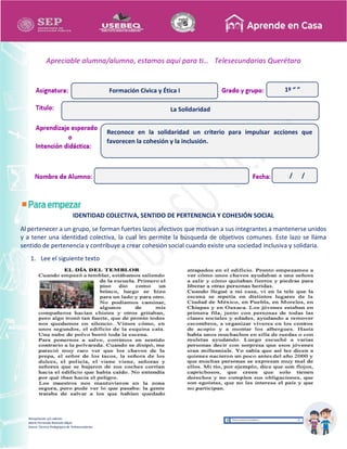 Recopilación y/o edición
María Fernanda Reséndiz Mejía
Asesor Técnico Pedagógico de Telesecundarias
1º “ ”
Apreciable alumna/alumno, estamos aquí para ti… Telesecundarias Querétaro
IDENTIDAD COLECTIVA, SENTIDO DE PERTENENCIA Y COHESIÓN SOCIAL
Al pertenecer a un grupo, se forman fuertes lazos afectivos que motivan a sus integrantes a mantenerse unidos
y a tener una identidad colectiva, la cual les permite la búsqueda de objetivos comunes. Este lazo se llama
sentido de pertenencia y contribuye a crear cohesión social cuando existe una sociedad inclusiva y solidaria.
1. Lee el siguiente texto
La Solidaridad
Formación Cívica y Ética I
Reconoce en la solidaridad un criterio para impulsar acciones que
favorecen la cohesión y la inclusión.
/ /
 