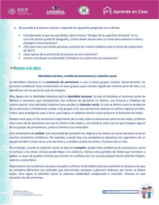 Recopilación y/o edición
María Fernanda Reséndiz Mejía
Asesor Técnico Pedagógico de Telesecundarias
2. De acuerdo a la lectura anterior, responde las siguientes preguntas en tu libreta.
 Considerando lo que has estudiado sobre el tema “Riesgos de la superficie terrestre” en tu
curso de primer grado de Geografía, ¿cómo deben actuar ante un sismo para ponerse a salvo y
proteger a otras personas?
 ¿Por qué crees que tantas personas actuaron de manera solidaria ante el sismo de septiembre
de 2017?
 ¿Qué opinas de la actitud de los jóvenes en ese momento?
 ¿Cómo contribuye la solidaridad a fortalecer la unión entre los mexicanos?
Identidad colectiva, sentido de pertenencia y cohesión social
La identidad colectiva es la conciencia de pertenecer a uno o varios grupos sociales. Generalmente, las
personas establecen lazos emocionales en esos grupos, pues sienten orgullo de sentirse parte de ellos y se
identifican con las personas que los integran.
Muy ligada con la identidad colectiva está la identidad nacional, la cual se fortalece al sentirnos parte de
México y reconocer que compartimos con millones de personas un idioma, una historia y símbolos de
nuestra patria. Esta identidad colectiva hace posible la cohesión social, la cual se define como la tendencia
de las personas a mantenerse unidas a los grupos a los que pertenecen porque se sienten seguras en ellos,
o bien, para protegerse unas a otras, para lograr un objetivo común o para procurar el bienestar de todos.
Puedes notar que, en los momentos importantes de tu vida, tanto en las buenas como en las malas, prefieres
estar cerca de las personas a las que te sientes más unido y, casi siempre, estas son las que integran alguno
de tus grupos de pertenencia, como tu familia o tus amistades.
Este sentimiento de unidad, esta necesidad de compartir las alegrías y las metas con otras personas se ve en
muchos momentos cotidianos. Por ejemplo, cuando hay una competencia deportiva, los seguidores de un
equipo tienden a estar cerca unos de otros y a celebrar juntos los éxitos o fracasos de su club.
Sin embargo, cuando la cohesión social se basa en competir, puede traer problemas de convivencia, como
el rechazo a los otros; incluso puede llegar a la violencia. Hemos visto partidos de futbol que terminan a
golpes, o casos de pueblos enteros que entran en conflicto con sus vecinos porque tienen distinta religión,
valores y costumbres.
Relacionarse con los demás solo para competir o afirmar la identidad colectiva mediante el rechazo a los que
se considera diferentes son actitudes que discriminan, excluyen y generan violencia, por tanto, se deben
evitar. Para lograr la cohesión social se requiere solidaridad, cooperación e inclusión. Veamos en qué
consisten las dos primeras.
 