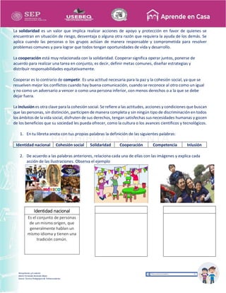 Recopilación y/o edición
María Fernanda Reséndiz Mejía
Asesor Técnico Pedagógico de Telesecundarias
La solidaridad es un valor que implica realizar acciones de apoyo y protección en favor de quienes se
encuentran en situación de riesgo, desventaja o alguna otra razón que requiera la ayuda de los demás. Se
aplica cuando las personas o los grupos actúan de manera responsable y comprometida para resolver
problemas comunes y para lograr que todos tengan oportunidades de vida y desarrollo.
La cooperación está muy relacionada con la solidaridad. Cooperar significa operar juntos, ponerse de
acuerdo para realizar una tarea en conjunto, es decir, definir metas comunes, diseñar estrategias y
distribuir responsabilidades equitativamente.
Cooperar es lo contrario de competir. Es una actitud necesaria para la paz y la cohesión social, ya que se
resuelven mejor los conflictos cuando hay buena comunicación, cuando se reconoce al otro como un igual
y no como un adversario a vencer o como una persona inferior, con menos derechos o a la que se debe
dejar fuera.
La inclusión es otra clave para la cohesión social. Se refiere a las actitudes, acciones y condiciones que buscan
que las personas, sin distinción, participen de manera completa y sin ningún tipo de discriminación en todos
los ámbitos de la vida social, disfruten de sus derechos, tengan satisfechas sus necesidades humanas y gocen
de los beneficios que su sociedad les pueda ofrecer, como la cultura o los avances científicos y tecnológicos.
1. En tu libreta anota con tus propias palabras la definición de las siguientes palabras:
Identidad nacional Cohesión social Solidaridad Cooperación Competencia Inlusión
2. De acuerdo a las palabras anteriores, relaciona cada una de ellas con las imágenes y explica cada
acción de las ilustraciones. Observa el ejemplo
Identidad nacional
Es el conjunto de personas
de un mismo origen, que
generalmente hablan un
mismo idioma y tienen una
tradición común.
 
