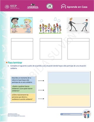Recopilación y/o edición
María Fernanda Reséndiz Mejīa
Asesor Técnico Pedagógico de Telesecundarias
1. Completa el siguiente cuadro de acuerdo a una situación donde hayas sido partícipe de una situación
solidaria.
Describe un momento de tu
vida en el que hayas sido
partícipe de un acto solidario.
¿Quién o quiénes fueron
solidarios? ¿Con quién fueron
solidarios?
¿Cómo reaccionaron las
personas que dieron y
recibieron la acción solidaria?
 