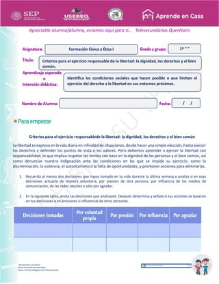 Recopilación y/o edición
María Fernanda Reséndiz Mejīa
Asesor Técnico Pedagógico de Telesecundarias
1º “ ”
Apreciable alumna/alumno, estamos aquí para ti… Telesecundarias Querétaro
Criterios para el ejercicio responsablede la libertad: la dignidad, los derechos y el bien común
La libertad se expresa en la vida diaria en infinidad de situaciones, desde hacer una simple elección, hasta ejercer
los derechos y defender los puntos de vista o los valores. Pero debemos aprender a ejercer la libertad con
responsabilidad, lo que implica respetar los límites con base en la dignidad de las personas y el bien común, así
como denunciar nuestra indignación ante las condiciones en las que se impide su ejercicio, como la
discriminación, la violencia, el autoritarismo o la falta de oportunidades, y promover acciones para eliminarlas.
1. Recuerda al menos dos decisiones que hayas tomado en tu vida durante la última semana y analiza si en esas
decisiones actuaste de manera voluntaria, por presión de otra persona, por influencia de los medios de
comunicación, de las redes sociales o sólo por agradar.
2. En la siguiente tabla, anota las decisiones que analizaste. Después determina y señala si tus acciones se basaron
en tus decisiones o en presiones o influencias de otras personas.
Criterios para el ejercicio responsable de la libertad: la dignidad, los derechos y el bien
común.
Formación Cívica y Ética I
Identifica las condiciones sociales que hacen posible o que limitan el
ejercicio del derecho a la libertad en sus entornos próximos.
/ /
 