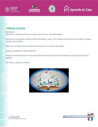 Recopilación y/o edición
Ana Laura Quintanar Martínez
Asesor Técnico Pedagógico de Telesecundarias
Actividad 1.
Reunidos en familia inventen un cuento a partir de los elementos dados:
Escriban en una hoja los nombres de dos personajes: mujer, niño, hombre, entre otros, y dos lugares: bosque,
ciudad, casa, etcétera.
Metan en un recipiente los nombres de personajes y en otro los de lugares.
Saquen un papelito de cada recipiente.
Imagina una historia breve en la que participe el personaje que les tocó y ubíquenlo en el lugar que dice el
papelito.
Por turnos, cuenten su historia.
 