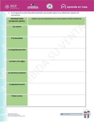 Recopilación y/o edición
María Fernanda Reséndiz Mejīa
Asesor Técnico Pedagógico de Telesecundarias
1. En el siguiente cuadro describirás ejemplos que puedas aplicar a tus diferentes espacios de
convivencia.
CRITERIOS PARA
ESTABLECER LÍMITES.
CÓMO LOS APLICARÍAMOS EN LA VIDA DIARIA (OTROS EJEMPLOS)
Los valores
El autocuidado
La integridad personal
Las leyes y las reglas
Los derechos humanos
La dignidad humana
El bien común
 