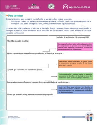 Recopilación y/o edición
María Fernanda Reséndiz Mejīa
Asesor Técnico Pedagógico de Telesecundarias
Realiza lo siguiente para compartir con tu familia lo que aprendiste en esta secuencia.
1. Escribe una carta a tus padres o a otra persona adulta de tu familia con la que pasas gran parte de tu
tiempo en casa. Se las entregarás y ellos, al final, deberán anotar algunos consejos.
La carta estará relacionada con el valor de la libertad y deberá contener algunos elementos, por ejemplo, el
concepto de libertad. Estos elementos están indicados en los recuadros. Utiliza como modelo la carta que
aparece a continuación.
 