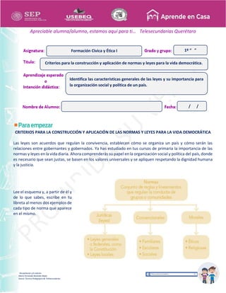 Recopilación y/o edición
María Fernanda Reséndiz Mejīa
Asesor Técnico Pedagógico de Telesecundarias
1º “ ”
Apreciable alumna/alumno, estamos aquí para ti… Telesecundarias Querétaro
CRITERIOS PARA LA CONSTRUCCIÓN Y APLICACIÓN DE LAS NORMAS Y LEYES PARA LA VIDA DEMOCRÁTICA
Las leyes son acuerdos que regulan la convivencia, establecen cómo se organiza un país y cómo serán las
relaciones entre gobernantes y gobernados. Ya has estudiado en tus cursos de primaria la importancia de las
normas y leyes en la vida diaria. Ahora comprenderás su papel en la organización social y política del país, donde
es necesario que sean justas, se basen en los valores universales y se apliquen respetando la dignidad humana
y la justicia.
Lee el esquema y, a partir de él y
de lo que sabes, escribe en tu
libreta al menos dos ejemplos de
cada tipo de norma que aparece
en el mismo.
Criterios para la construcción y aplicación de normas y leyes para la vida democrática.
Formación Cívica y Ética I
Identifica las características generales de las leyes y su importancia para
la organización social y política de un país.
/ /
 