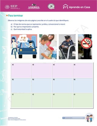 Recopilación y/o edición
María Fernanda Reséndiz Mejīa
Asesor Técnico Pedagógico de Telesecundarias
Observa las imágenes de esta página y escribe en el cuadro lo que identifiques:
a) El tipo de norma que se representa: jurídica, convencional o moral.
b) Por qué es importante cumplirla.
c) Qué Autoridad la aplica.
a) a) a) a)
b) b) b) b)
c) c) c) c)
 
